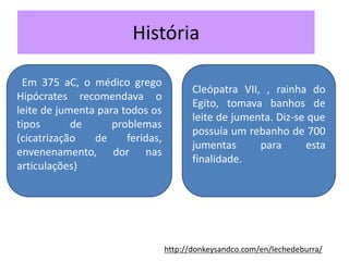 História
Cleópatra VII, , rainha do
Egito, tomava banhos de
leite de jumenta. Diz-se que
possuía um rebanho de 700
jumentas para esta
finalidade.
Em 375 aC, o médico grego
Hipócrates recomendava o
leite de jumenta para todos os
tipos de problemas
(cicatrização de feridas,
envenenamento, dor nas
articulações)
http://donkeysandco.com/en/lechedeburra/
 