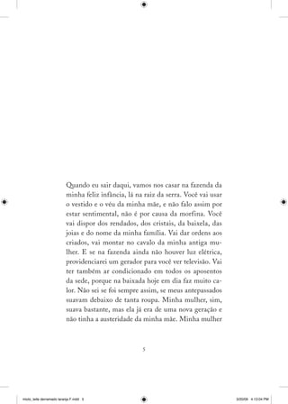 Quando eu sair daqui, vamos nos casar na fazenda da
                          minha feliz infância, lá na raiz da serra. Você vai usar
                          o vestido e o véu da minha mãe, e não falo assim por
                          estar sentimental, não é por causa da morfina. Você
                          vai dispor dos rendados, dos cristais, da baixela, das
                          joias e do nome da minha família. Vai dar ordens aos
                          criados, vai montar no cavalo da minha antiga mu­
                          lher. E se na fazenda ainda não houver luz elétrica,
                          providenciarei um gerador para você ver televisão. Vai
                          ter também ar condicionado em todos os aposentos
                          da sede, porque na baixada hoje em dia faz muito ca­
                          lor. Não sei se foi sempre assim, se meus antepassados
                          suavam debaixo de tanta roupa. Minha mulher, sim,
                          suava bastante, mas ela já era de uma nova geração e
                          não tinha a austeridade da minha mãe. Minha mulher



                                                     




miolo_leite derramado laranja F.indd 5                                               3/20/09 4:13:04 PM
 