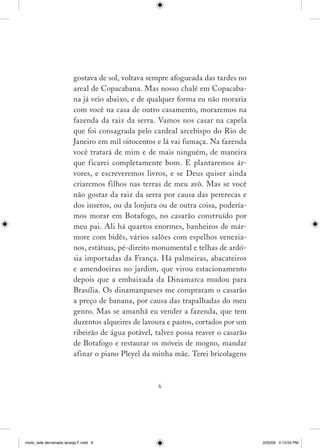 gostava de sol, voltava sempre afogueada das tardes no
                          areal de Copacabana. Mas nosso chalé em Copacaba­
                          na já veio abaixo, e de qualquer forma eu não moraria
                          com você na casa de outro casamento, moraremos na
                          fazenda da raiz da serra. Vamos nos casar na capela
                          que foi consagrada pelo cardeal arcebispo do Rio de
                          Janeiro em mil oitocentos e lá vai fumaça. Na fazenda
                          você tratará de mim e de mais ninguém, de maneira
                          que ficarei completamente bom. E plantaremos ár­
                          vores, e escreveremos livros, e se Deus quiser ainda
                          criaremos filhos nas terras de meu avô. Mas se você
                          não gostar da raiz da serra por causa das pererecas e
                          dos insetos, ou da lonjura ou de outra coisa, podería­
                          mos morar em Botafogo, no casarão construído por
                          meu pai. Ali há quartos enormes, banheiros de már­
                          more com bidês, vários salões com espelhos venezia­
                          nos, estátuas, pé­direito monumental e telhas de ardó­
                          sia importadas da França. Há palmeiras, abacateiros
                          e amendoeiras no jardim, que virou estacionamento
                          depois que a embaixada da Dinamarca mudou para
                          Brasília. Os dinamarqueses me compraram o casarão
                          a preço de banana, por causa das trapalhadas do meu
                          genro. Mas se amanhã eu vender a fazenda, que tem
                          duzentos alqueires de lavoura e pastos, cortados por um
                          ribeirão de água potável, talvez possa reaver o casarão
                          de Botafogo e restaurar os móveis de mogno, mandar
                          afinar o piano Pleyel da minha mãe. Terei bricolagens



                                                    




miolo_leite derramado laranja F.indd 6                                              3/20/09 4:13:04 PM
 