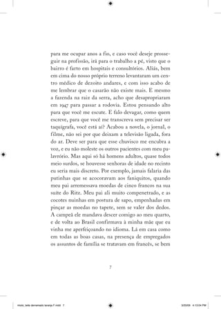 para me ocupar anos a fio, e caso você deseje prosse­
                          guir na profissão, irá para o trabalho a pé, visto que o
                          bairro é farto em hospitais e consultórios. Aliás, bem
                          em cima do nosso próprio terreno levantaram um cen­
                          tro médico de dezoito andares, e com isso acabo de
                          me lembrar que o casarão não existe mais. E mesmo
                          a fazenda na raiz da serra, acho que desapropriaram
                          em 194 para passar a rodovia. Estou pensando alto
                          para que você me escute. E falo devagar, como quem
                          escreve, para que você me transcreva sem precisar ser
                          taquígrafa, você está aí? Acabou a novela, o jornal, o
                          filme, não sei por que deixam a televisão ligada, fora
                          do ar. Deve ser para que esse chuvisco me encubra a
                          voz, e eu não moleste os outros pacientes com meu pa­
                          lavrório. Mas aqui só há homens adultos, quase todos
                          meio surdos, se houvesse senhoras de idade no recinto
                          eu seria mais discreto. Por exemplo, jamais falaria das
                          putinhas que se acocoravam aos faniquitos, quando
                          meu pai arremessava moedas de cinco francos na sua
                          suíte do Ritz. Meu pai ali muito compenetrado, e as
                          cocotes nuinhas em postura de sapo, empenhadas em
                          pinçar as moedas no tapete, sem se valer dos dedos.
                          A campeã ele mandava descer comigo ao meu quarto,
                          e de volta ao Brasil confirmava à minha mãe que eu
                          vinha me aperfeiçoando no idioma. Lá em casa como
                          em todas as boas casas, na presença de empregados
                          os assuntos de família se tratavam em francês, se bem



                                                     




miolo_leite derramado laranja F.indd 7                                               3/20/09 4:13:04 PM
 