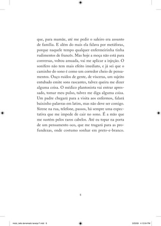 que, para mamãe, até me pedir o saleiro era assunto
                          de família. E além do mais ela falava por metáforas,
                          porque naquele tempo qualquer enfermeirinha tinha
                          rudimentos de francês. Mas hoje a moça não está para
                          conversas, voltou amuada, vai me aplicar a injeção. O
                          sonífero não tem mais efeito imediato, e já sei que o
                          caminho do sono é como um corredor cheio de pensa­
                          mentos. Ouço ruídos de gente, de vísceras, um sujeito
                          entubado emite sons rascantes, talvez queira me dizer
                          alguma coisa. O médico plantonista vai entrar apres­
                          sado, tomar meu pulso, talvez me diga alguma coisa.
                          Um padre chegará para a visita aos enfermos, falará
                          baixinho palavras em latim, mas não deve ser comigo.
                          Sirene na rua, telefone, passos, há sempre uma expec­
                          tativa que me impede de cair no sono. É a mão que
                          me sustém pelos raros cabelos. Até eu topar na porta
                          de um pensamento oco, que me tragará para as pro­
                          fundezas, onde costumo sonhar em preto­e­branco.




                                                    




miolo_leite derramado laranja F.indd 8                                            3/20/09 4:13:04 PM
 