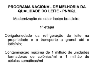 PROGRAMA NACIONAL DE MELHORIA DA
     QUALIDADE DO LEITE - PNMQL

    Modernização do setor lácteo brasileiro

                   1º etapa

Obrigatoriedade da refrigeração do leite na
 propriedade e o transporte a granel até o
 laticínio;

Contaminação máxima de 1 milhão de unidades
 formadoras de colônias/ml e 1 milhão de
 células somáticas/ml
 