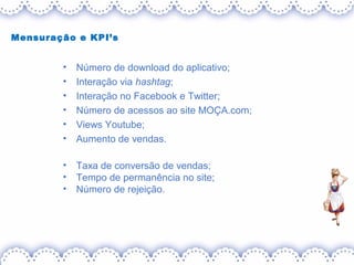 Mensuração e KPI’s
• Número de download do aplicativo;
• Interação via hashtag;
• Interação no Facebook e Twitter;
• Número de acessos ao site MOÇA.com;
• Views Youtube;
• Aumento de vendas.
• Taxa de conversão de vendas;
• Tempo de permanência no site;
• Número de rejeição.
 