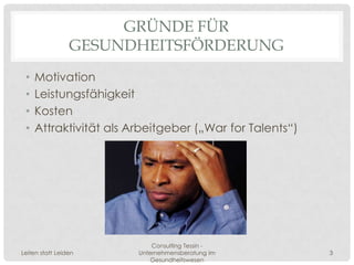 GRÜNDE FÜR
                 GESUNDHEITSFÖRDERUNG
 •   Motivation
 •   Leistungsfähigkeit
 •   Kosten
 •   Attraktivität als Arbeitgeber („War for Talents“)




                            Consulting Tessin -
Leiten statt Leiden     Unternehmensberatung im          3
                            Gesundheitswesen
 