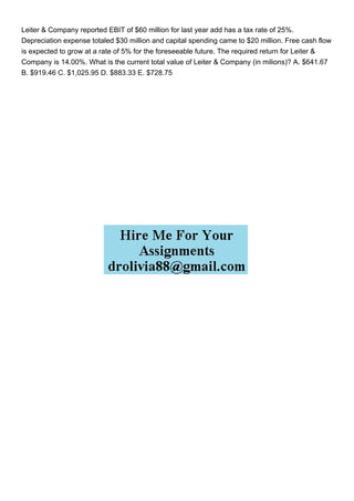 Leiter & Company reported EBIT of $60 million for last year add has a tax rate of 25%.
Depreciation expense totaled $30 million and capital spending came to $20 million. Free cash flow
is expected to grow at a rate of 5% for the foreseeable future. The required return for Leiter &
Company is 14.00%. What is the current total value of Leiter & Company (in milions)? A. $641.67
B. $919.46 C. $1,025.95 D. $883.33 E. $728.75
 