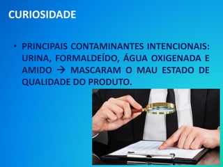 • PRINCIPAIS CONTAMINANTES INTENCIONAIS:
URINA, FORMALDEÍDO, ÁGUA OXIGENADA E
AMIDO  MASCARAM O MAU ESTADO DE
QUALIDADE DO PRODUTO.
CURIOSIDADE
 