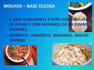 • A BASE GERALMENTE É FEITA COM EMULSÃO
DE GEMAS E COM MUDANÇA DO pH (LIMÃO,
VINAGRE);
• EXEMPLOS: VINAGRETE, MAIONESE, MOLHO
TÁRTARO.
MOLHOS – BASE OLEOSA
 