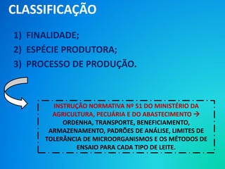 1) FINALIDADE;
2) ESPÉCIE PRODUTORA;
3) PROCESSO DE PRODUÇÃO.
CLASSIFICAÇÃO
INSTRUÇÃO NORMATIVA Nº 51 DO MINISTÉRIO DA
AGRICULTURA, PECUÁRIA E DO ABASTECIMENTO 
ORDENHA, TRANSPORTE, BENEFICIAMENTO,
ARMAZENAMENTO, PADRÕES DE ANÁLISE, LIMITES DE
TOLERÂNCIA DE MICROORGANISMOS E OS MÉTODOS DE
ENSAIO PARA CADA TIPO DE LEITE.
 