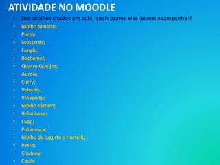 • Dos molhos citados em aula, quais pratos eles devem acompanhar?
• Molho Madeira;
• Porto;
• Mostarda;
• Funghi;
• Bechamel;
• Quatro Queijos;
• Aurora;
• Curry;
• Velouté;
• Vinagrete;
• Molho Tártaro;
• Bolonhesa;
• Sugo;
• Putanesca;
• Molho de Iogurte e Hortelã;
• Pesto;
• Chutney;
• Coulis
ATIVIDADE NO MOODLE
 