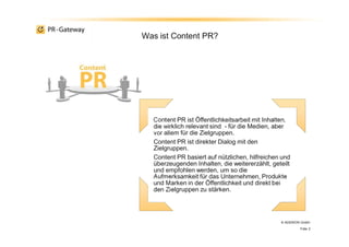 Content PR ist Öffentlichkeitsarbeit mit Inhalten,
die wirklich relevant sind - für die Medien, aber
vor allem für die Zielgruppen.
Content PR ist direkter Dialog mit den
Zielgruppen.
Content PR basiert auf nützlichen, hilfreichen und
überzeugenden Inhalten, die weitererzählt, geteilt
und empfohlen werden, um so die
Aufmerksamkeit für das Unternehmen, Produkte
und Marken in der Öffentlichkeit und direkt bei
den Zielgruppen zu stärken.
Was ist Content PR?
© ADENION GmbH
Folie 2
 