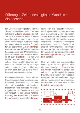 Führung in Zeiten des digitalen Wandels –
ein Szenario
len Möglichkeiten begeistert. Manche
Teams organisieren sich über ver-
schiedene virtuelle Gruppen. Sie nut-
zen dafür aber nur selten das firmenei-
gene Intranet, sondern verwenden vor
allem Anwendungen externer Anbieter
auf ihren privaten mobilen Endgerä-
ten. So positiv Herr M. die Selbstorga-
nisation und den effizienten Informa-
tionsaustausch der Mitarbeiterinnen
und Mitarbeiter untereinander findet,
er ist auch skeptisch: Nicht nur, weil
interne Unternehmensdaten in die fal-
schen Hände geraten könnten, son-
dern auch deshalb, weil er als Vorge-
setzter kaum noch einen Überblick
und vor allem Einfluss auf die virtuel-
len Abstimmungsprozesse hat.
Im Meeting berichtet die Leiterin der
Produktionsabteilung von einem inter-
nationalen Messebesuch, von dem
sie unterschiedliche Informations-
broschüren und konkrete Angebote
mitgebracht hat: Begeistert stellt sie
ein Konzept für die weitere Automa-
tisierung der Produktion vor. Durch
Integration einer geeigneten Software
ließen sich die Produktionsprozesse
durch systematische Datenerhebung
und -auswertung weiter optimieren.
Zudem könnten Verpackungsmaschi-
nen über eine Service-App bei schwer-
wiegenden Störungen automatisch
Anweisungen an den Wartungsmit-
arbeiter kommunizieren. Regelmäßig
auftretende Standardstörungen könn-
ten Maschinen auf Basis eines selbst-
lernenden Algorithmus sogar automa-
tisch beheben.
Herr M. findet die Argumentation
schlüssig, muss sich jedoch unbe-
dingt erst einmal einen Überblick über
die Kosten verschaffen. Leider han-
delt es sich bei den Digitalisierungsak-
tivitäten, die aktuell in verschiedenen
Bereichen des Unternehmens ange-
stoßen werden, meist nur um einzelne
Maßnahmen. Was noch fehlt, ist eine
Digitalisierungsstrategie.
�
10
 