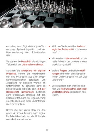 17
entfalten, wenn Digitalisierung zu Ver-
netzung, Systemintegration und der
Harmonisierung von Schnittstellen
führt.
Verstehen Sie Digitalität als wichtigen
Teilbereich der Unternehmenskultur.
Schaffen Sie Akzeptanz für digitale
Prozesse, indem Sie Mitarbeiterin-
nen und Mitarbeiter aus allen Unter-
nehmensbereichen beteiligen. Um
Akzeptanz für digitalen Wandel im
Unternehmen zu schaffen, kann es
beispielsweise hilfreich sein, mit der
Belegschaft gemeinsam Leitlinien
zum produktiven Umgang mit den
Herausforderungen der Digitalisierung
zu entwickeln und diese im Unterneh-
men zu verankern.
Setzen Sie sich dabei aktiv mit den
grundsätzlichen Auswirkungen digita-
ler Arbeitskontexte auf die Unterneh-
menskultur auseinander:
►► Welchen Stellenwert hat techno-
logischer Fortschritt im Unterneh-
men?
►► Mit welchem Menschenbild ist vir-
tuelle Arbeit in der Unternehmens-
praxis kompatibel?
►► Welche Ängste und welche Hoff-
nungen verbinden die Mitarbeite-
rinnen und Mitarbeiter mit der Digi-
talisierung?
►► Wie verändern sich wichtige The-
men wie Führungsethik, Sicherheit
und Datenschutz in digitalen Kon-
texten?
 