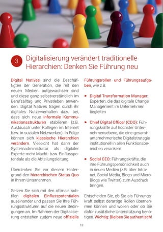 Digital Natives sind die Beschäf-
tigten der Generation, die mit den
neuen Medien aufgewachsen sind
und diese ganz selbstverständlich im
Berufsalltag und Privatleben anwen-
den. Digital Natives tragen durch ihr
digitales Nutzerverhalten dazu bei,
dass sich neue informale Kommu-
nikationsstrukturen etablieren (z.B.
Austausch unter Kollegen im Internet
bzw. in sozialen Netzwerken). In Folge
können sich klassische Hierarchien
verändern. Vielleicht hat dann der
Systemadministrator als digitaler
Experte mehr Macht- bzw. Einflusspo-
tentiale als die Abteilungsleitung.
Überdenken Sie vor diesem Hinter-
grund den hierarchischen Status Quo
in Ihrem Unternehmen.
Setzen Sie sich mit den oftmals sub-
tilen digitalen Einflusspotentialen
auseinander und passen Sie Ihre Füh-
rungsstrukturen auf die neuen Bedin-
gungen an. Im Rahmen der Digitalisie-
rung entstehen zudem neue offizielle
Führungsrollen und Führungsaufga-
ben, wie z.B.
►► Digital Transformation Manager:
Experten, die das digitale Change
Management im Unternehmen
begleiten
►► Chief Digital Officer (CDO): Füh-
rungskräfte auf höchster Unter-
nehmensebene, die eine gesamt-
unternehmerische Digitalstrategie
institutionell in allen Funktionsbe-
reichen verankern
►► Social CEO: Führungskräfte, die
ihre Führungspersönlichkeit auch
in neuen Medien (z.B. über Intra-
net, Social Media, Blogs und Micro-
Blogs wie Twitter) zum Ausdruck
bringen.
Entscheiden Sie, ob Sie als Führungs-
kraft selbst derartige Rollen überneh-
men können und wollen oder ob Sie
dafür zusätzliche Unterstützung benö-
tigen.Wichtig:BleibenSieauthentisch!
18
Digitalisierung verändert traditionelle
Hierarchien: Denken Sie Führung neu
3
 