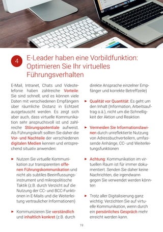 19
E-Mail, Intranet, Chats und Videote-
lefonie haben zahlreiche Vorteile:
Sie sind schnell, und es können viele
Daten mit verschiedenen Empfängern
über räumliche Distanz in Echtzeit
ausgetauscht werden. Es zeigt sich
aber auch, dass virtuelle Kommunika-
tion sehr anspruchsvoll ist und zahl-
reiche Störungspotentiale aufweist.
Als Führungskraft sollten Sie daher die
Vor- und Nachteile der verschiedenen
digitalen Medien kennen und entspre-
chend situativ anwenden:
►► Nutzen Sie virtuelle Kommuni-
kation zur transparenten offe-
nen Führungskommunikation und
nicht als subtiles Beeinflussungs-
instrument und mikropolitische
Taktik (z.B. durch Verzicht auf die
Nutzung der CC- und BCC-Funkti-
onen in E-Mails und die Weiterlei-
tung vertraulicher Informationen)
►► Kommunizieren Sie verständlich
und inhaltlich konkret (z.B. durch
direkte Ansprache einzelner Emp-
fänger und korrekte Betreffzeile)
►► Qualität vor Quantität: Es geht um
den Inhalt (Information, Arbeitsauf-
trag o.ä.), nicht um die Schnellig-
keit der Aktion und Reaktion
►► Vermeiden Sie Informationslawi-
nen durch unreflektierte Nutzung
von Adressbuchverteilern, umfas-
sende Anhänge, CC- und Weiterlei-
tungsfunktionen
►► Achtung: Kommunikation im vir-
tuellen Raum ist für immer doku-
mentiert. Senden Sie daher keine
Nachrichten, die irgendwann
gegen Sie verwendet werden könn-
ten
►► Trotz aller Digitalisierung ganz
wichtig: Verzichten Sie auf virtu-
elle Kommunikation, wenn durch
ein persönliches Gespräch mehr
erreicht werden kann.
E-Leader haben eine Vorbildfunktion:
Optimieren Sie Ihr virtuelles
Führungsverhalten
4
 