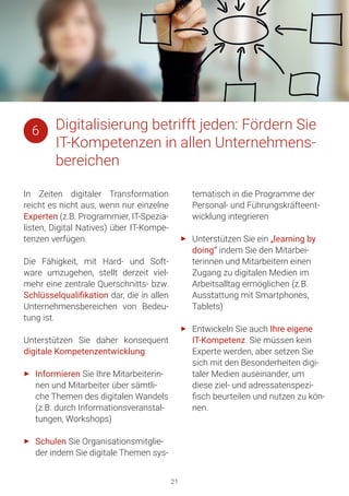 21
In Zeiten digitaler Transformation
reicht es nicht aus, wenn nur einzelne
Experten (z.B. Programmier, IT-Spezia-
listen, Digital Natives) über IT-Kompe-
tenzen verfügen.
Die Fähigkeit, mit Hard- und Soft-
ware umzugehen, stellt derzeit viel-
mehr eine zentrale Querschnitts- bzw.
Schlüsselqualifikation dar, die in allen
Unternehmensbereichen von Bedeu-
tung ist.
Unterstützen Sie daher konsequent
digitale Kompetenzentwicklung:
►► Informieren Sie Ihre Mitarbeiterin-
nen und Mitarbeiter über sämtli-
che Themen des digitalen Wandels
(z.B. durch Informationsveranstal-
tungen, Workshops)
►► Schulen Sie Organisationsmitglie-
der indem Sie digitale Themen sys-
tematisch in die Programme der
Personal- und Führungskräfteent-
wicklung integrieren
►► Unterstützen Sie ein „learning by
doing“ indem Sie den Mitarbei-
terinnen und Mitarbeitern einen
Zugang zu digitalen Medien im
Arbeitsalltag ermöglichen (z.B.
Ausstattung mit Smartphones,
Tablets)
►► Entwickeln Sie auch Ihre eigene
IT-Kompetenz. Sie müssen kein
Experte werden, aber setzen Sie
sich mit den Besonderheiten digi-
taler Medien auseinander, um
diese ziel- und adressatenspezi-
fisch beurteilen und nutzen zu kön-
nen.
Digitalisierung betrifft jeden: Fördern Sie
IT-Kompetenzen in allen Unternehmens-
bereichen
6
 