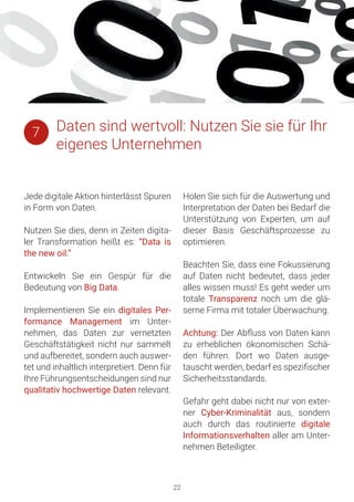 22
Jede digitale Aktion hinterlässt Spuren
in Form von Daten.
Nutzen Sie dies, denn in Zeiten digita-
ler Transformation heißt es: “Data is
the new oil.”
Entwickeln Sie ein Gespür für die
Bedeutung von Big Data.
Implementieren Sie ein digitales Per-
formance Management im Unter-
nehmen, das Daten zur vernetzten
Geschäftstätigkeit nicht nur sammelt
und aufbereitet, sondern auch auswer-
tet und inhaltlich interpretiert. Denn für
Ihre Führungsentscheidungen sind nur
qualitativ hochwertige Daten relevant.
Holen Sie sich für die Auswertung und
Interpretation der Daten bei Bedarf die
Unterstützung von Experten, um auf
dieser Basis Geschäftsprozesse zu
optimieren.
Beachten Sie, dass eine Fokussierung
auf Daten nicht bedeutet, dass jeder
alles wissen muss! Es geht weder um
totale Transparenz noch um die glä-
serne Firma mit totaler Überwachung.
Achtung: Der Abfluss von Daten kann
zu erheblichen ökonomischen Schä-
den führen. Dort wo Daten ausge-
tauscht werden, bedarf es spezifischer
Sicherheitsstandards.
Gefahr geht dabei nicht nur von exter-
ner Cyber-Kriminalität aus, sondern
auch durch das routinierte digitale
Informationsverhalten aller am Unter-
nehmen Beteiligter.
Daten sind wertvoll: Nutzen Sie sie für Ihr
eigenes Unternehmen
7
 