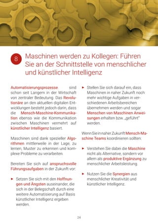 24
Automatisierungsprozesse sind
schon seit Langem in der Wirtschaft
von zentraler Bedeutung. Das Revolu-
tionäre an den aktuellen digitalen Ent-
wicklungen besteht jedoch darin, dass
die Mensch-Maschine-Kommunika-
tion ebenso wie die Kommunikation
zwischen Maschinen vermehrt auf
künstlicher Intelligenz basiert.
Maschinen sind dank spezieller Algo-
rithmen mittlerweile in der Lage, zu
lernen, Muster zu erkennen und kom-
plexe Probleme zu verarbeiten.
Bereiten Sie sich auf anspruchsvolle
Führungsaufgaben in der Zukunft vor:
►► Setzen Sie sich mit den Hoffnun-
gen und Ängsten auseinander, die
sich in der Belegschaft durch eine
weitere Automatisierung auf Basis
künstlicher Intelligenz ergeben
werden.
►► Stellen Sie sich darauf ein, dass
Maschinen in naher Zukunft noch
mehr wichtige Aufgaben in ver-
schiedenen Arbeitsbereichen
übernehmen werden und sogar
Menschen von Maschinen Anwei-
sungen erhalten bzw. „geführt“
werden.
WennSieinnaherZukunftMensch-Ma-
schine Teams koordinieren sollten:
►► Verstehen Sie dabei die Maschine
nicht als Alternative, sondern vor
allem als produktive Ergänzung zu
menschlicher Arbeitsleistung.
►► Nutzen Sie die Synergien aus
menschlicher Kreativität und
künstlicher Intelligenz.
Maschinen werden zu Kollegen: Führen
Sie an der Schnittstelle von menschlicher
und künstlicher Intelligenz
8
 