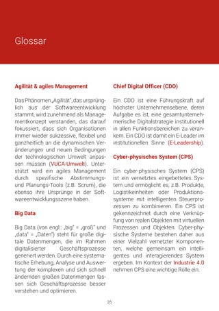 Agilität & agiles Management
DasPhänomen„Agilität“,dasursprüng-
lich aus der Softwareentwicklung
stammt, wird zunehmend als Manage-
mentkonzept verstanden, das darauf
fokussiert, dass sich Organisationen
immer wieder sukzessive, flexibel und
ganzheitlich an die dynamischen Ver-
änderungen und neuen Bedingungen
der technologischen Umwelt anpas-
sen müssen (VUCA-Umwelt). Unter-
stützt wird ein agiles Management
durch spezifische Abstimmungs-
und Planungs-Tools (z.B. Scrum), die
ebenso ihre Ursprünge in der Soft-
wareentwicklungsszene haben.
Big Data
Big Data (von engl.: „big“ = „groß“ und
„data“ = „Daten“) steht für große digi-
tale Datenmengen, die im Rahmen
digitalisierter Geschäftsprozesse
generiert werden. Durch eine systema-
tische Erhebung, Analyse und Auswer-
tung der komplexen und sich schnell
ändernden großen Datenmengen las-
sen sich Geschäftsprozesse besser
verstehen und optimieren.
Chief Digital Officer (CDO)
Ein CDO ist eine Führungskraft auf
höchster Unternehmensebene, deren
Aufgabe es ist, eine gesamtunterneh-
merische Digitalstrategie institutionell
in allen Funktionsbereichen zu veran-
kern. Ein CDO ist damit ein E-Leader im
institutionellen Sinne (E-Leadership).
Cyber-physisches System (CPS)
Ein cyber-physisches System (CPS)
ist ein vernetztes eingebettetes Sys-
tem und ermöglicht es, z.B. Produkte,
Logistikeinheiten oder Produktions-
systeme mit intelligenten Steuerpro-
zessen zu kombinieren. Ein CPS ist
gekennzeichnet durch eine Verknüp-
fung von realen Objekten mit virtuellen
Prozessen und Objekten. Cyber-phy-
sische Systeme bestehen daher aus
einer Vielzahl vernetzter Komponen-
ten, welche gemeinsam ein intelli-
gentes und interagierendes System
ergeben. Im Kontext der Industrie 4.0
nehmen CPS eine wichtige Rolle ein.
Glossar
26
 