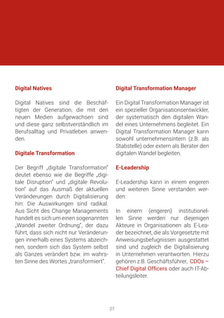 Digital Natives
Digital Natives sind die Beschäf-
tigten der Generation, die mit den
neuen Medien aufgewachsen sind
und diese ganz selbstverständlich im
Berufsalltag und Privatleben anwen-
den.
Digitale Transformation
Der Begriff „digitale Transformation“
deutet ebenso wie die Begriffe „digi-
tale Disruption“ und „digitale Revolu-
tion“ auf das Ausmaß der aktuellen
Veränderungen durch Digitalisierung
hin: Die Auswirkungen sind radikal.
Aus Sicht des Change Managements
handelt es sich um einen sogenannten
„Wandel zweiter Ordnung“, der dazu
führt, dass sich nicht nur Veränderun-
gen innerhalb eines Systems abzeich-
nen, sondern sich das System selbst
als Ganzes verändert bzw. im wahrs-
ten Sinne des Wortes „transformiert“.
Digital Transformation Manager
Ein Digital Transformation Manager ist
ein spezieller Organisationsentwickler,
der systematisch den digitalen Wan-
del eines Unternehmens begleitet. Ein
Digital Transformation Manager kann
sowohl unternehmensintern (z.B. als
Stabstelle) oder extern als Berater den
digitalen Wandel begleiten.
E-Leadership
E-Leadership kann in einem engeren
und weiteren Sinne verstanden wer-
den:
In einem (engeren) institutionel-
len Sinne werden nur diejenigen
Akteure in Organisationen als E-Lea-
der bezeichnet, die als Vorgesetzte mit
Anweisungsbefugnissen ausgestattet
sind und zugleich die Digitalisierung
in Unternehmen verantworten. Hierzu
gehören z.B. Geschäftsführer, CDOs –
Chief Digital Officers oder auch IT-Ab-
teilungsleiter.
27
 