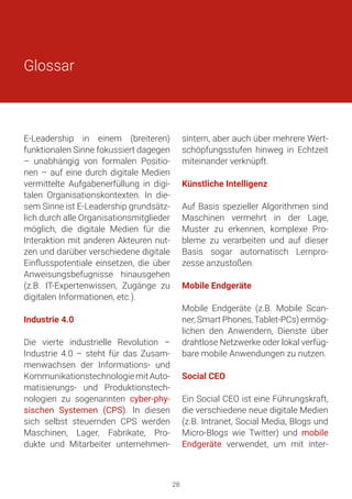 E-Leadership in einem (breiteren)
funktionalen Sinne fokussiert dagegen
– unabhängig von formalen Positio-
nen – auf eine durch digitale Medien
vermittelte Aufgabenerfüllung in digi-
talen Organisationskontexten. In die-
sem Sinne ist E-Leadership grundsätz-
lich durch alle Organisationsmitglieder
möglich, die digitale Medien für die
Interaktion mit anderen Akteuren nut-
zen und darüber verschiedene digitale
Einflusspotentiale einsetzen, die über
Anweisungsbefugnisse hinausgehen
(z.B. IT-Expertenwissen, Zugänge zu
digitalen Informationen, etc.).
Industrie 4.0
Die vierte industrielle Revolution –
Industrie 4.0 – steht für das Zusam-
menwachsen der Informations- und
KommunikationstechnologiemitAuto-
matisierungs- und Produktionstech-
nologien zu sogenannten cyber-phy-
sischen Systemen (CPS). In diesen
sich selbst steuernden CPS werden
Maschinen, Lager, Fabrikate, Pro-
dukte und Mitarbeiter unternehmen-
sintern, aber auch über mehrere Wert-
schöpfungsstufen hinweg in Echtzeit
miteinander verknüpft.
Künstliche Intelligenz
Auf Basis spezieller Algorithmen sind
Maschinen vermehrt in der Lage,
Muster zu erkennen, komplexe Pro-
bleme zu verarbeiten und auf dieser
Basis sogar automatisch Lernpro-
zesse anzustoßen.
Mobile Endgeräte
Mobile Endgeräte (z.B. Mobile Scan-
ner, Smart Phones, Tablet-PCs) ermög-
lichen den Anwendern, Dienste über
drahtlose Netzwerke oder lokal verfüg-
bare mobile Anwendungen zu nutzen.
Social CEO
Ein Social CEO ist eine Führungskraft,
die verschiedene neue digitale Medien
(z.B. Intranet, Social Media, Blogs und
Micro-Blogs wie Twitter) und mobile
Endgeräte verwendet, um mit inter-
Glossar
28
 