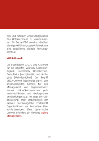 nen und externen Anspruchsgruppen
des Unternehmens zu kommunizie-
ren. Ein Social CEO erweitert darüber
die eigene Führungspersönlichkeit um
eine spezifische digitale Führungs-
identität.
VUCA-Umwelt
Die Buchstaben V, U, C und A stehen
für die Begriffe: Volatility [Unbestän-
digkeit], Uncertainty [Unsicherheit],
Complexity [Komplexität] und Ambi-
guity [Mehrdeutigkeit]. Der Begriff
VUCA-Umwelt beschreibt damit den
anspruchsvollen Kontext für das
Management von Organisationen:
Neben makroökonomischen, poli-
tisch-rechtlichen und ökologischen
Entwicklungen (z.B. im Zuge der Glo-
balisierung) stellt insbesondere der
rasante technologische Fortschritt
Organisationen vor besondere Her-
ausforderungen. Eine dynamische
Umwelt erfordert ein flexibles agiles
Management.
29
 