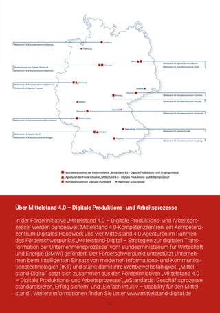 Über Mittelstand 4.0 – Digitale Produktions- und Arbeitsprozesse
In der Förderinitiative „Mittelstand 4.0 – Digitale Produktions- und Arbeitspro-
zesse“ werden bundesweit Mittelstand 4.0-Kompetenzzentren, ein Kompetenz-
zentrum Digitales Handwerk und vier Mittelstand 4.0-Agenturen im Rahmen
des Förderschwerpunkts „Mittelstand-Digital – Strategien zur digitalen Trans-
formation der Unternehmensprozesse“ vom Bundesministerium für Wirtschaft
und Energie (BMWi) gefördert. Der Förderschwerpunkt unterstützt Unterneh-
men beim intelligenten Einsatz von modernen Informations- und Kommunika-
tionstechnologien (IKT) und stärkt damit ihre Wettbewerbsfähigkeit. „Mittel-
stand-Digital“ setzt sich zusammen aus den Förderinitiativen „Mittelstand 4.0
– Digitale Produktions- und Arbeitsprozesse“, „eStandards: Geschäftsprozesse
standardisieren, Erfolg sichern“ und „Einfach intuitiv – Usability für den Mittel-
stand“. Weitere Informationen finden Sie unter www.mittelstand-digital.de
33
 