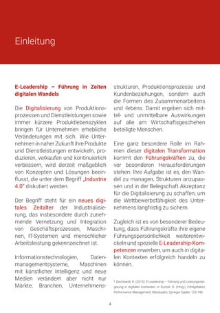 E-Leadership – Führung in Zeiten
digitalen Wandels
Die Digitalisierung von Produktions-
prozessen und Dienstleistungen sowie
immer kürzere Produktlebenszyklen
bringen für Unternehmen erhebliche
Veränderungen mit sich. Wie Unter-
nehmen in naher Zukunft ihre Produkte
und Dienstleistungen entwickeln, pro-
duzieren, verkaufen und kontinuierlich
verbessern, wird derzeit maßgeblich
von Konzepten und Lösungen beein-
flusst, die unter dem Begriff „Industrie
4.0“ diskutiert werden.
Der Begriff steht für ein neues digi-
tales Zeitalter der Industrialisie-
rung, das insbesondere durch zuneh-
mende Vernetzung und Integration
von Geschäftsprozessen, Maschi-
nen, IT-Systemen und menschlicher
Arbeitsleistung gekennzeichnet ist.
Informationstechnologien, Daten-
managementsysteme, Maschinen
mit künstlicher Intelligenz und neue
Medien verändern aber nicht nur
Märkte, Branchen, Unternehmens-
strukturen, Produktionsprozesse und
Kundenbeziehungen, sondern auch
die Formen des Zusammenarbeitens
und -lebens. Damit ergeben sich mit-
tel- und unmittelbare Auswirkungen
auf alle am Wirtschaftsgeschehen
beteiligte Menschen.
Eine ganz besondere Rolle im Rah-
men dieser digitalen Transformation
kommt den Führungskräften zu, die
vor besonderen Herausforderungen
stehen: Ihre Aufgabe ist es, den Wan-
del zu managen, Strukturen anzupas-
sen und in der Belegschaft Akzeptanz
für die Digitalisierung zu schaffen, um
die Wettbewerbsfähigkeit des Unter-
nehmens langfristig zu sichern.
Zugleich ist es von besonderer Bedeu-
tung, dass Führungskräfte ihre eigene
Führungspersönlichkeit weiterentwi-
ckeln und spezielle E-Leadership-Kom-
petenzen erwerben, um auch in digita-
len Kontexten erfolgreich handeln zu
können.
Einleitung
* Zeichhardt, R. (2015): E-Leadership – Führung und Leistungsstei-
gerung in digitalen Kontexten, in Künzel, H. (Hrsg.), Erfolgsfaktor
Performance Management, Wiesbaden, Springer Gabler, 125-140.
4
 