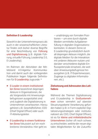 Definition E-Leadership
Sowohl in der Unternehmenspraxis als
auch in der wissenschaftlichen Litera-
tur finden sich bisher diverse Begriffe
für eine Beschreibung von Führung
und Digitalisierung (z.B. digitale Füh-
rung, virtuelle Führung, Leadership 2.0,
E-Leadership).
Im Rahmen der Aktivitäten der Mit-
telstand 4.0-Agentur Kommunika-
tion und damit auch der vorliegenden
Publikation liegen folgende Definitio-
nen für E-Leadership zugrunde: *
►► E-Leader in einem institutionel-
len Sinne bezeichnet diejenigen
Akteure in Organisationen, die
als Vorgesetzte mit Anweisungs-
befugnissen ausgestattet sind
und zugleich die Digitalisierung in
Unternehmen verantworten. Hierzu
gehören z.B. Geschäftsführer, CDO
(Chief Digital Officer) oder auch
IT-Abteilungsleiter.
►► E-Leadership in einem funktiona-
len Sinne fokussiert auf ein noch
breiteres Verständnis: Hier geht es
– unabhängig von formalen Posi-
tionen – um eine durch digitale
Medien vermittelte Aufgabener-
füllung in digitalen Organisations-
kontexten. In diesem Sinne ist
E-Leadership grundsätzlich durch
all diejenigen Akteure möglich, die
digitale Medien für die Interaktion
mit anderen Akteuren nutzen und
darüber verschiedene digitale Ein-
flusspotenziale einsetzen, die weit
über Anweisungsbefugnisse hin-
ausgehen (z.B. IT-Expertenwissen,
Zugänge zu digitalen Informatio-
nen, etc.).
Zielsetzung und Adressaten des Leit-
fadens
Während die Themen Digitalisierung
und E-Leadership in Großunterneh-
men schon vermehrt auf oberster
Steuerungsebene Verankerung gefun-
den haben (z.B. in Form expliziter Digi-
talisierungsstrategien oder institutio-
nalisiert als CDO, Chief Digital Officer),
ist es für kleine und mittelständische
Unternehmen bisher oft noch schwer,
zu entscheiden, welche der neuen digi-
talen Möglichkeiten für die Zukunfts-
5
 