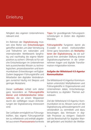 Einleitung
fähigkeit des eigenen Unternehmens
relevant sind.
Im Rahmen der Digitalisierung müs-
sen eine Reihe von Entscheidungen
getroffen werden, um über Vernetzung
und Teilnahme am nationalen und
internationalen Wettbewerb langfris-
tig und nachhaltig die eigene Markt-
position zu sichern. Oftmals ist für sol-
che Entscheidungen im Unternehmen
kein ausreichendes Wissen zu techno-
logischen, prozessbasierten und kom-
munikativen Entwicklungen verfügbar.
Zudem begegnen Führungskräfte und
Mitarbeiter den digitalen Veränderun-
gen zunächst häufig mit Skepsis und
geringer Akzeptanz.
Dieser Leitfaden richtet sich daher
ganz besonders an Führungskräfte
kleiner und mittelständischer Unter-
nehmen, die an einem Wegweiser
durch die vielfältigen neuen Anforde-
rungen der Digitalisierung interessiert
sind.
Der Leitfaden ermöglicht es Führungs-
kräften, das eigene Führungsverhal-
ten zu reflektieren und enthält abgelei-
tet aus einem Praxisszenario konkrete
Tipps für grundlegende Führungsent-
scheidungen in Zeiten des digitalen
Wandels.
Führungskräfte fungieren damit als
E-Leader in einem institutionellen
Sinne ganz besonders als Multiplika-
toren der Digitalisierung, da sie auf-
grund ihrer zentralen Stellung diverse
Digitalisierungsthemen in die Unter-
nehmen tragen und digitale Transfor-
mation mitgestalten können.
Aufgabe der Mittelstand 4.0-Agentur
Kommunikation
Die Mittelstand 4.0-Agentur Kommuni-
kation unterstützt Multiplikatoren und
Führungskräfte in Organisationen und
Unternehmen dabei, Entscheidungs-
kompetenz zu digitalen Themen auf-
zubauen.
Ziel der Mittelstand 4.0-Agentur Kom-
munikation ist es, Wissen rund um die
Digitalisierung adressatengerecht und
verständlich zu vermitteln und dazu
beizutragen, das Vertrauen in digi-
tale Prozesse zu steigern. Dadurch
soll die Bereitschaft für digitalen Wan-
del gefördert und letztlich die Wettbe-
6
 