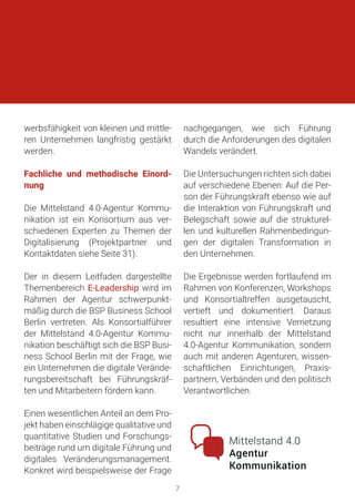 werbsfähigkeit von kleinen und mittle-
ren Unternehmen langfristig gestärkt
werden.
Fachliche und methodische Einord-
nung
Die Mittelstand 4.0-Agentur Kommu-
nikation ist ein Konsortium aus ver-
schiedenen Experten zu Themen der
Digitalisierung (Projektpartner und
Kontaktdaten siehe Seite 31).
Der in diesem Leitfaden dargestellte
Themenbereich E-Leadership wird im
Rahmen der Agentur schwerpunkt-
mäßig durch die BSP Business School
Berlin vertreten. Als Konsortialführer
der Mittelstand 4.0-Agentur Kommu-
nikation beschäftigt sich die BSP Busi-
ness School Berlin mit der Frage, wie
ein Unternehmen die digitale Verände-
rungsbereitschaft bei Führungskräf-
ten und Mitarbeitern fördern kann.
Einen wesentlichen Anteil an dem Pro-
jekt haben einschlägige qualitative und
quantitative Studien und Forschungs-
beiträge rund um digitale Führung und
digitales Veränderungsmanagement.
Konkret wird beispielsweise der Frage
nachgegangen, wie sich Führung
durch die Anforderungen des digitalen
Wandels verändert.
Die Untersuchungen richten sich dabei
auf verschiedene Ebenen: Auf die Per-
son der Führungskraft ebenso wie auf
die Interaktion von Führungskraft und
Belegschaft sowie auf die strukturel-
len und kulturellen Rahmenbedingun-
gen der digitalen Transformation in
den Unternehmen.
Die Ergebnisse werden fortlaufend im
Rahmen von Konferenzen, Workshops
und Konsortialtreffen ausgetauscht,
vertieft und dokumentiert. Daraus
resultiert eine intensive Vernetzung
nicht nur innerhalb der Mittelstand
4.0-Agentur Kommunikation, sondern
auch mit anderen Agenturen, wissen-
schaftlichen Einrichtungen, Praxis-
partnern, Verbänden und den politisch
Verantwortlichen.
7
 
