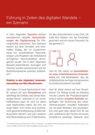 tor des Unternehmens („Hey Chef, ich
habe Ihre Dateien von der Festplatte
gesichert und ein neues Passwort für
Sie generiert.“).
Herr M. (59 Jahre) ist Geschäftsfüh-
rer eines mittelständischen Unterneh-
mens mit 154 Mitarbeitern, das als
Zulieferbetrieb wichtige Komponenten
für Großunternehmen herstellt.
Herr M. blickt erneut auf sein Smart-
phone: Für Mittag wurde ein Meeting
mit der Leiterin der Produktionsabtei-
lung in seinen virtuellen Kalender ein-
getragen. Die Einführung des unter-
nehmensweiten virtuellen Kalenders
vor ein paar Monaten war grundsätz-
lich eine gute Idee, denkt Herr M. bei
sich, während er den Termin mit einem
Knopfdruck bestätigt. Dadurch sind
In dem folgenden Szenario werden
exemplarisch aktuelle Herausforde-
rungen der Digitalisierung für Füh-
rungskräfte präsentiert. Das Szenario
basiert auf dem formalen und infor-
mellen Dialog, der im Zusammen-
hang mit verschiedenen Veranstal-
tungen und Projekten der Mittelstand
4.0-Agentur Kommunikation durch-
geführt wurde. Die in dem folgenden
Beispiel präsentierten Aussagen und
Themen wurden anonymisiert und für
Illustrationszwecke pointiert aufberei-
tet.*
Einblick in den (digitalen) Unterneh-
mensalltag von Max Mustermann
„Sie haben 12 neue Nachrichten!“ Herr
M. schaut auf sein Smartphone und
überfliegt die E-Mails und seinen Mes-
senger-Dienst, während er an seiner
Kaffeetasse nippt. Es sind vor allem
zwei Nachrichten dabei, die ihm ins
Auge fallen: Zum einen eine automa-
tisch generierte Mitteilung („Fehlermel-
dung beim Server“) und zum anderen
eine Rückmeldung vom IT-Administra-
Führung in Zeiten des digitalen Wandels –
ein Szenario
* Für weitere Szenarien vgl. Zeichhardt, R. (2016): E-Leadership – Praxisfälle zur Führung in digitalen Kontexten, in Eberhardt, D. (Hrsg.), Füh-
rung von Vielfalt, IAP Impuls, Bd. 4, Berlin/Heidelberg, Springer Verlag, 115-125.
8
 