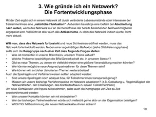 Mit der Zeit ergibt sich in einem Netzwerk oft durch veränderte Lebensumstände oder Interessen der TeilnehmerInnen eine  „natürliche Fluktuation“ . Außerdem besteht ja eine Gefahr der  Abschottung nach außen , wenn das Netzwerk nur an die Bedürfnisse der bereits bestehenden Netzwerkmitglieder angepasst wird. Vielleicht ist aber auch das  Anlassthema , zu dem das Netzwerk initiiert wurde, nicht mehr aktuell. Will man, dass das Netzwerk fortbesteht  und neue Sichtweisen eröffnet werden, muss das Netzwerk fortentwickelt werden. Neben einer regelmäßigen Reflexion (siehe Stabilisierungsphase) sollte sich die  Kerngruppe nach einer Zeit dazu folgende Fragen stellen : Was ist momentan in unserer Branche/zu unserem Thema aktuell? Welche Probleme beschäftigen die BRs/Gewerkschaft etc. in unserem Bereich? Gibt es neue Themen, zu denen wir vielleicht wieder eine größere Veranstaltung machen könnten? Wer könnten mögliche neue AnsprechpartnerInnen für diese Themen sein? Wie können wir an bisher diskutierten Themen weiterarbeiten? Auch die Spielregeln und Verfahrensweisen sollten adaptiert werden: Sind unsere Spielregeln noch adäquat bzw. für TeilnehmerInnen transparent genug? Müssen wir unsere bisherige Verfahrensweise im Netzwerk adaptieren? (z.B. Gestaltung u. Regelmäßigkeit der Netzwerktreffen, der Einladungen, des Kontaktaufbaus zu neuen TeilnehmerInnen) Um neue Sichtweisen und Inputs zu bekommen, sollte auch die Kerngruppe von Zeit zu Zeit erweitert/erneuert werden: Wen unserer Kontakte könnten wir mit einbeziehen? Wer der bisherigen TeilnehmerInnen würde sich vielleicht gerne aktiv an der Organisation beteiligen? WICHTIG: Mitbestimmung der neuen NetzwerkakteurInnen sichern! 3. Wie gründe ich ein Netzwerk? Die Fortentwicklungsphase 