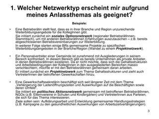 1. Welcher Netzwerktyp erscheint mir aufgrund meines Anlassthemas als geeignet? Beispiele: Eine Betriebsrätin stellt fest, dass es in ihrer Branche und Region unzureichende Weiterbildungsangebote für die KollegInnen gibt. Sie initiiert zunächst ein  soziales Optionsnetzwerk  (regionaler BetriebsrätInnen-Stammtisch), um mit anderen BetriebsrätInnen Erfahrungen auszutauschen – z.B. bereits abgeschlossenen Betriebsvereinbarungen zur Weiterbildung. In weiterer Folge starten einige BRs gemeinsame Projekte zu spezifischen Weiterbildungsangeboten in der Branche/Region (Wandel zu einem  Projektnetzwerk ). Ein Personalvertreter einer Gemeinde ist zunehmend mit Ausgliederungen in seinem Bereich konfrontiert. In diesem Bereich gibt es bereits Unternehmen als private Anbieter, in denen BetriebsrätInnen existieren. Da er nicht möchte, dass sich die Gehaltsstrukturen und Arbeitsbedingungen der KollegInnen in den ausgegliederten Bereichen massiv verschlechtern, möchte er mit den BetriebsrätInnen gemeinsam daran arbeiten. Er initiiert zunächst ein  Projektnetzwerk  zum Thema Gehaltsstrukturen und zieht auch VertreterInnen der betroffenen Gewerkschaften hinzu. Eine Gewerkschaftssekretärin beschäftigt sich seit längerer Zeit mit dem Thema „Verlängerung der Ladenöffnungszeiten und Auswirkungen auf die Beschäftigten sowie deren Umfeld“. Sie initiiert ein  politisches Aktionsnetzwerk  gemeinsam mit betroffenen BetriebsrätInnen, NGOs (z.B. Elternvereine in Schulen und Kindergärten) und VertreterInnen aus Parteien, die sich für das Thema interessieren. Ziele sollen sein: Aufklärungsarbeit und Entwicklung gemeinsamer Handlungsstrategien (z.B. Kampagne zu den gesundheitlichen Auswirkungen von Arbeitszeitverlängerungen). 