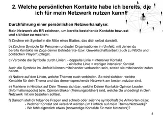 2. Welche persönlichen Kontakte habe ich bereits, die ich für mein Netzwerk nutzen kann? Durchführung einer persönlichen Netzwerkanalyse: Mein Netzwerk als BR zeichnen, um bereits bestehende Kontakte bewusst und sichtbar zu machen: Zeichne ein Symbol in die Mitte eines Blattes, das dich selbst darstellt. b) Zeichne Symbole für Personen und/oder Organisationen im Umfeld, mit denen du bereits Kontakte im Zuge deiner Betriebsrats- bzw. Gewerkschaftsarbeit (auch zu NGOs und politischen Playern) pflegst. c) Verbinde die Symbole durch Linien: - doppelte Linie = intensiver Kontakt   - einfache Linie = weniger intensiver Kontakt Auch die Symbole im Umfeld können miteinander verbunden sein, soweit sie miteinander zutun haben. d) Notiere auf den Linien, welche Themen euch verbinden. So wird sichtbar, welche Kontakte für dein Thema und das dementsprechende Netzwerk am besten nutzbar sind. e) Markiere in Hinblick auf Dein Thema sichtbar, welche Deiner Kontakte Opinion Leader (Informationspools) bzw. Opinion Broker (Meinungsbildner) sind, welche Du unbedingt in Dein Netzwerk mit ein beziehen solltest. f) Danach stell dir folgende Fragen und schreib oder zeichne symbolhaft die Antworten dazu: - Welcher Kontakt soll verstärkt werden (im Hinblick auf mein Thema/Netzwerk)? - Wo fehlt eigentlich etwas (notwendige Kontakte für mein Netzwerk)? 