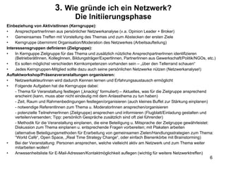 3.  Wie gründe ich ein Netzwerk? Die Initiierungsphase Einbeziehung von AktivistInnen (Kerngruppe): AnsprechpartnerInnen aus persönlicher Netzwerkanalyse (v.a. Opinion Leader + Broker) Gemeinsames Treffen mit Vorstellung des Themas und zum Abstecken der ersten Ziele Kerngruppe übernimmt Organisation/Moderation des Netzwerkes (Arbeitsaufteilung) Interessensgruppen definieren (Zielgruppe): In Kernguppe Zielgruppe für das Thema und zusätzlich nützliche AnsprechpartnerInnen identifizieren (BetriebsrätInnen, KollegInnen, Bildungsträger/ExpertInnen, PartnerInnen aus Gewerkschaft/Politik/NGOs, etc.) Es sollen möglichst verschieden Kernkompetenzen vorhanden sein – „über den Tellerrand schauen“ Jedes Kerngruppen-Mitglied sollte dazu auch seine persönlichen Netzwerke nützen (Netzwerkanalyse!) Auftaktworkshop/Präsenzveranstaltungen organisieren: NetzwerkakteurInnen wird dadurch Kennen lernen und Erfahrungsaustausch ermöglicht Folgende Aufgaben hat die Kerngruppe dabei: - Thema für Veranstaltung festlegen („knackig“ formuliert) – Aktuelles, was für die Zielgruppe ansprechend erscheint (kann, muss aber nicht eindeutig mit dem Anlassthema zu tun haben) - Zeit, Raum und Rahmenbedingungen festlegen/organisieren (auch kleines Buffet zur Stärkung einplanen) - notwendige ReferentInnen zum Thema u. ModeratorInnen ansprechen/organisieren - potenzielle TeilnehmerInnen (Zielgruppe) ansprechen und informieren (Flugblatt/Einladung gestalten und verteilen/versenden; Tipp: persönlich Gespräche zusätzlich sind oft ziel führender) - Methodik für die Veranstaltung einplanen, die eine Beteiligung u. Mitsprache der Zielgruppe gewährleistet: Diskussion zum Thema einplanen u. entsprechende Fragen vorbereiten; mit Plakaten arbeiten (alternative Beteiligungsmethoden für Erarbeitung von gemeinsamen Zielen/Handlungsstrategien zum Thema: “World Café“, Open Space, „Real Time Strategy Change“, oder einfach Bienenkörbe mit Brainstorming) Bei der Veranstaltung: Personen ansprechen, welche vielleicht aktiv am Netzwerk und zum Thema weiter mitarbeiten wollen! Anwesenheitsliste für E-Mail-Adressen/Kontaktmöglichkeit auflegen (wichtig für weitere Netzwerktreffen) 