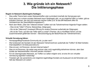 Regeln im Netzwerk (Spielregeln) festlegen: Dies sollte Thema beim ersten Netzwerktreffen oder zumindest innerhalb der Kerngruppe sein Auch wenn es in einem sozialen Netzwerk kaum Spielregeln gibt, um es möglichst offen zu halten, gibt es trotzdem Grenzen, die man sich bewusst machen sollte (z.B. ist das BR-Netzwerk offen für VertreterInnen der Geschäftsführungsebene?) Nach dem Motto „Über den Tellerand blicken“ sollten sich die TeilnehmerInnen folgende Fragen stellen: - Was ist der Teller? (Thema, Netzwerktyp, Zielgruppe) - Wo ist der Tellerrand? (inwieweit Öffnung für andere Personen außerhalb der Zielgruppe) - Wo ist der Tisch, auf dem der Teller steht zu ende? (Themen, die zu Konflikten führen und die Zusammenarbeit gefährden können – Berücksichtigung der Bedürfnisse der TeilnehmerInnen) Virtuelle Vernetzung klären: Homepage/Blog/Facebook-Community etc. ja oder nein? Wie funktioniert der Kontakt mit den Netzwerk-TeilnehmerInnen außerhalb der Treffen? (E-Mail-Verteiler; Internetplattform mit Diskussionsforum) Was ist evet. mit Personen, die kein Internet haben? Was ist mit Personen, die weiter weg wohnen oder nicht regelmäßig teilnehmen können, aber über Inhalte der Netzwerktreffen informiert werden möchten? Für ein überregionales Netzwerk, wo Treffen nur selten möglich sind, ist eine Art von virtueller Vernetzung eigentlich notwendig! Trotzdem gilt: der persönliche und möglichst regelmäßige Kontakt und Austausch ist ziel führender und hält das Netzwerk am Leben! 3. Wie gründe ich ein Netzwerk? Die Initiierungsphase 