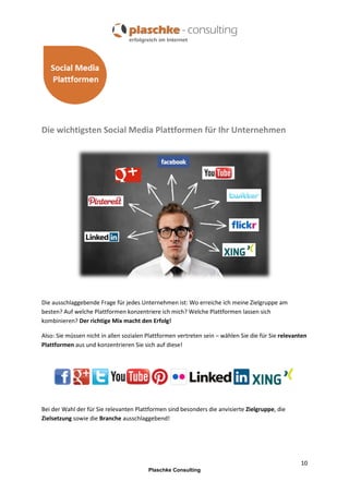 Die wichtigsten Social Media Plattformen für Ihr Unternehmen

Die ausschlaggebende Frage für jedes Unternehmen ist: Wo erreiche ich meine Zielgruppe am
besten? Auf welche Plattformen konzentriere ich mich? Welche Plattformen lassen sich
kombinieren? Der richtige Mix macht den Erfolg!
Also: Sie müssen nicht in allen sozialen Plattformen vertreten sein – wählen Sie die für Sie relevanten
Plattformen aus und konzentrieren Sie sich auf diese!

Bei der Wahl der für Sie relevanten Plattformen sind besonders die anvisierte Zielgruppe, die
Zielsetzung sowie die Branche ausschlaggebend!

10
Plaschke Consulting

 