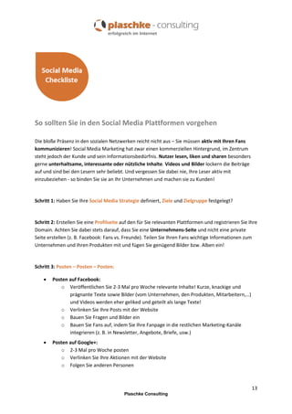 So sollten Sie in den Social Media Plattformen vorgehen
Die bloße Präsenz in den sozialen Netzwerken reicht nicht aus – Sie müssen aktiv mit Ihren Fans
kommunizieren! Social Media Marketing hat zwar einen kommerziellen Hintergrund, im Zentrum
steht jedoch der Kunde und sein Informationsbedürfnis. Nutzer lesen, liken und sharen besonders
gerne unterhaltsame, interessante oder nützliche Inhalte. Videos und Bilder lockern die Beiträge
auf und sind bei den Lesern sehr beliebt. Und vergessen Sie dabei nie, Ihre Leser aktiv mit
einzubeziehen - so binden Sie sie an Ihr Unternehmen und machen sie zu Kunden!

Schritt 1: Haben Sie Ihre Social Media Strategie definiert, Ziele und Zielgruppe festgelegt?

Schritt 2: Erstellen Sie eine Profilseite auf den für Sie relevanten Plattformen und registrieren Sie Ihre
Domain. Achten Sie dabei stets darauf, dass Sie eine Unternehmens-Seite und nicht eine private
Seite erstellen (z. B. Facebook: Fans vs. Freunde). Teilen Sie Ihren Fans wichtige Informationen zum
Unternehmen und Ihren Produkten mit und fügen Sie genügend Bilder bzw. Alben ein!

Schritt 3: Posten – Posten – Posten:


Posten auf Facebook:
o Veröffentlichen Sie 2-3 Mal pro Woche relevante Inhalte! Kurze, knackige und
prägnante Texte sowie Bilder (vom Unternehmen, den Produkten, Mitarbeitern,…)
und Videos werden eher geliked und geteilt als lange Texte!
o Verlinken Sie Ihre Posts mit der Website
o Bauen Sie Fragen und Bilder ein
o Bauen Sie Fans auf, indem Sie Ihre Fanpage in die restlichen Marketing-Kanäle
integrieren (z. B. in Newsletter, Angebote, Briefe, usw.)



Posten auf Google+:
o 2-3 Mal pro Woche posten
o Verlinken Sie Ihre Aktionen mit der Website
o Folgen Sie anderen Personen

13
Plaschke Consulting

 