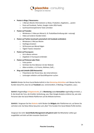 

Posten in Blogs / Newsrooms:
o 1 Mal pro Woche Informationen zu News, Produkten, Angeboten,… posten
o Posts auf Facebook, Twitter, Google+ teilen (RSS-Feeds)
o Suchmaschinenoptimierte Texte schreiben



Posten auf Youtube:
o Mindestens 1 Video pro Monat (z. B. Produktbeschreibung oder -nutzung)
o Video auf anderen Kanälen teilen



Posten auf Twitter (eventuell automatisch mit Facebook verbinden):
o Mindestens 1 Mal pro Woche
o Hashtags einsetzen
o 50 Personen pro Monat folgen
o Täglich Tweets retweeten



Posten auf Foursquare:
o Ort in Besitz nehmen
o Angebote in Foursquare einbinden



Posten auf Pinterest oder Flickr:
o Fotos posten
o Verlinken Sie Ihre Aktionen mit der Website
o Alben erstellen, z. B. Promis, Wellness, Golf,…



Xing und LinkedIn (B2B Netzwerke)
o Präsentieren der Person bzw. des Unternehmens
o Leistungen anbieten und Geschäftspartner suchen

Schritt 4: Binden Sie Ihren Social Media Auftritt in Ihre Marketing-Aktivitäten ein! Weisen Sie Ihre
Kunden darauf hin, dass Sie auf Facebook usw. sind (mündlich, in Mailings, Prospekten, usw.).

Schritt 5: Regelmäßige Erfolgskontrolle, d. h. Monitoring sowie Kennzahlen regelmäßig ermitteln, z.
B. die Anzahl der Fans, die Viralität, Verbreitung, usw. Über Google Analytics erfahren Sie, wie viele
Personen über die Social Media Plattformen auf die Website kommen.

Schritt 6: Vergessen Sie Ihre Website nicht! Binden Sie Widgets aller Plattformen ein, auf denen Sie
vertreten sind. Auf diese Weise besuchen und „liken“ Ihre Kunden Ihre Social Media Profile leichter.

Vergessen Sie nicht: Social Media Management will gelernt sein! Die Mitarbeiter sollten gut
ausgebildet und stets auf dem neuesten Stand sein!

14
Plaschke Consulting

 