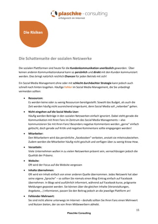 Die Schattenseite der sozialen Netzwerke
Die sozialen Plattformen sind heute für die Kundenkommunikation unerlässlich geworden: Über
keinen anderen Kommunikationskanal kann so persönlich und direkt mit den Kunden kommuniziert
werden. Dies bringt natürlich reichlich Chancen für jeden Betrieb mit sich!
Ein Social Media Management ohne oder mit schlecht durchdachter Strategie kann jedoch auch
schnell nach hinten losgehen. Häufige Fehler im Social Media Management, die Sie unbedingt
vermeiden sollten:


Ressourcen:
Es werden keine oder zu wenig Ressourcen bereitgestellt: Sowohl das Budget, als auch die
Zeit werden häufig nicht ausreichend eingeräumt, denn Social Media soll „nebenbei“ gehen.



Nicht eingehen auf die Social Media User:
Häufig werden Beiträge in den sozialen Netzwerken einfach ignoriert. Dabei steht gerade die
Kommunikation mit Ihren Fans im Zentrum des Social Media Managements – also
kommunizieren Sie mit Ihren Fans! Besonders negative Kommentare werden „gerne“ einfach
gelöscht, doch gerade auf Kritik und negative Kommentare sollte eingegangen werden!



Mitarbeiter:
Den Mitarbeitern wird das persönliche „facebooken“ verboten, anstatt sie miteinzubeziehen.
Zudem werden die Mitarbeiter häufig nicht geschult und verfügen über zu wenig Know-How.



Verzetteln:
Viele Unternehmen wollen in zu vielen Netzwerken präsent sein, vernachlässigen jedoch die
Qualität der Präsenz.



Website:
Oft wird der Focus auf die Website vergessen



Inhalte übernehmen:
Oft wird ein Inhalt einfach von einer anderen Quelle übernommen. Jedes Netzwerk hat aber
seine eigene „Sprache“ – so sollten Sie niemals einen Blog-Eintrag einfach auf Facebook
übernehmen. In Blogs wird ausführlich informiert, während auf Facebook kurze, prägnante
Meldungen gepostet werden. Sie können über die gleichen Inhalte (Veranstaltungen,
Angebote,…) informieren, passen Sie den Beitrag jedoch an die jeweilige Plattform an!



Fehlender Mehrwert:
Sie sind nicht alleine unterwegs im Internet – deshalb sollten Sie Ihren Fans einen Mehrwert
und Nutzen bieten, der sie von Ihren Mitbewerbern abhebt.
15
Plaschke Consulting

 