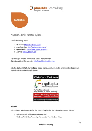 Nützliche Links für Ihre Arbeit!
Social Monitoring Tools:
1.
2.
3.
4.

Hootsuite: https://hootsuite.com/
SocialMention: http://socialmention.com/
Google Alerts: http://www.google.de/alerts
Alert.io: https://de.alert.io/

Sie benötigen Hilfe bei Ihrem Social Media Management?
Dann kontaktieren Sie uns unter info@plaschke-consulting.com

Schulen Sie Ihre Mitarbeiter im Social Media Management, z. B. in der renommierten Googelhupf
Internetmarketing Akademie in Meran!

Autoren
Der Leitfaden Social Media wurde von einer Projektgruppe von Plaschke Consulting erstellt:



Stefan Plaschke, Internetmarketing Berater
Dr. Sonja Mailänder, Marketing Manager bei Plaschke Consulting
16
Plaschke Consulting

 