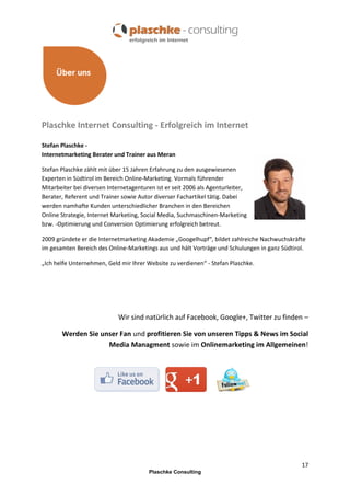 Plaschke Internet Consulting - Erfolgreich im Internet
Stefan Plaschke Internetmarketing Berater und Trainer aus Meran
Stefan Plaschke zählt mit über 15 Jahren Erfahrung zu den ausgewiesenen
Experten in Südtirol im Bereich Online-Marketing. Vormals führender
Mitarbeiter bei diversen Internetagenturen ist er seit 2006 als Agenturleiter,
Berater, Referent und Trainer sowie Autor diverser Fachartikel tätig. Dabei
werden namhafte Kunden unterschiedlicher Branchen in den Bereichen
Online Strategie, Internet Marketing, Social Media, Suchmaschinen-Marketing
bzw. -Optimierung und Conversion Optimierung erfolgreich betreut.
2009 gründete er die Internetmarketing Akademie „Googelhupf“, bildet zahlreiche Nachwuchskräfte
im gesamten Bereich des Online-Marketings aus und hält Vorträge und Schulungen in ganz Südtirol.
„Ich helfe Unternehmen, Geld mir Ihrer Website zu verdienen“ - Stefan Plaschke.

Wir sind natürlich auf Facebook, Google+, Twitter zu finden –
Werden Sie unser Fan und profitieren Sie von unseren Tipps & News im Social
Media Managment sowie im Onlinemarketing im Allgemeinen!

17
Plaschke Consulting

 