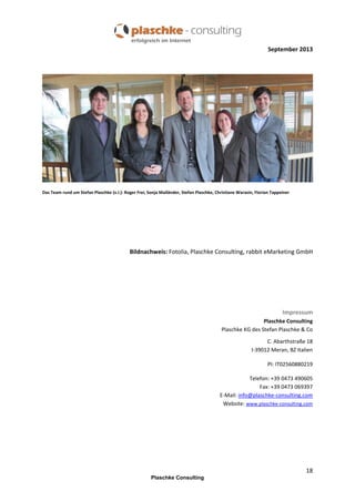 September 2013

Das Team rund um Stefan Plaschke (v.l.): Roger Frei, Sonja Mailänder, Stefan Plaschke, Christiane Warasin, Florian Tappeiner

Bildnachweis: Fotolia, Plaschke Consulting, rabbit eMarketing GmbH

Impressum
Plaschke Consulting
Plaschke KG des Stefan Plaschke & Co
C. Abarthstraße 18
I-39012 Meran, BZ Italien
PI: IT02560880219
Telefon: +39 0473 490605
Fax: +39 0473 069397
E-Mail: info@plaschke-consulting.com
Website: www.plaschke-consulting.com

18
Plaschke Consulting

 