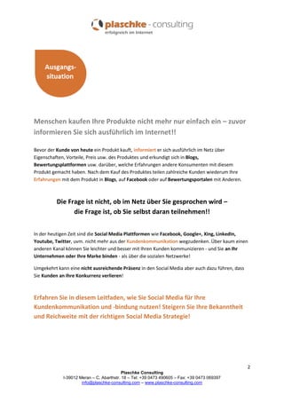 Menschen kaufen Ihre Produkte nicht mehr nur einfach ein – zuvor
informieren Sie sich ausführlich im Internet!!
Bevor der Kunde von heute ein Produkt kauft, informiert er sich ausführlich im Netz über
Eigenschaften, Vorteile, Preis usw. des Produktes und erkundigt sich in Blogs,
Bewertungsplattformen usw. darüber, welche Erfahrungen andere Konsumenten mit diesem
Produkt gemacht haben. Nach dem Kauf des Produktes teilen zahlreiche Kunden wiederum Ihre
Erfahrungen mit dem Produkt in Blogs, auf Facebook oder auf Bewertungsportalen mit Anderen.

Die Frage ist nicht, ob im Netz über Sie gesprochen wird –
die Frage ist, ob Sie selbst daran teilnehmen!!
In der heutigen Zeit sind die Social Media Plattformen wie Facebook, Google+, Xing, LinkedIn,
Youtube, Twitter, uvm. nicht mehr aus der Kundenkommunikation wegzudenken. Über kaum einen
anderen Kanal können Sie leichter und besser mit Ihren Kunden kommunizieren - und Sie an Ihr
Unternehmen oder Ihre Marke binden - als über die sozialen Netzwerke!
Umgekehrt kann eine nicht ausreichende Präsenz in den Social Media aber auch dazu führen, dass
Sie Kunden an Ihre Konkurrenz verlieren!

Erfahren Sie in diesem Leitfaden, wie Sie Social Media für Ihre
Kundenkommunikation und -bindung nutzen! Steigern Sie Ihre Bekanntheit
und Reichweite mit der richtigen Social Media Strategie!

2
Plaschke Consulting
I-39012 Meran – C. Abarthstr. 18 – Tel: +39 0473 490605 – Fax: +39 0473 069397
info@plaschke-consulting.com – www.plaschke-consulting.com

 