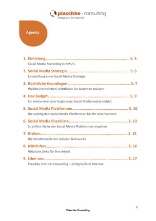 1. Einleitung…………………………………………………………………….….. S. 4
Social Media Marketing in KMU’s

2. Social Media Strategie……………………………………………………… S. 5
Entwicklung einer Social Media Strategie

3. Rechtliche Grundlagen……………………………………………………… S. 7
Welche (rechtlichen) Richtlinien Sie beachten müssen

4. Das Budget……………….……………………………………………………… S. 9
Ein weitverbreiteter Irrglauben: Social Media kostet nichts!

5. Social Media Plattformen…………………………………………..…… S. 10
Die wichtigsten Social Media Plattformen für Ihr Unternehmen

6. Social Media Checkliste……………………………………………..…… S. 13
So sollten Sie in den Social Media Plattformen vorgehen

7. Risiken……………………………………………………………..……….…… S. 15
Die Schattenseite der sozialen Netzwerke

8. Nützliches………………………………………………………………….…… S. 16
Nützliche Links für Ihre Arbeit

9. Über uns………………………………………………………..………….…… S. 17
Plaschke Internet Consulting – Erfolgreich im Internet

3
Plaschke Consulting

 