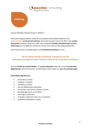 Social Media Marketing in KMU’s
Wie bereits eingangs erwähnt, haben die verschiedenen Social Media Plattformen das
Nutzerverhalten von Grund auf verändert. Die Kunden tauschen sich immer öfter in den sozialen
Netzwerken (Facebook, Blogs & Co.) über unterschiedliche Produkte, Dienstleistungen und ihre
Erfahrungen aus. Für Millionen von Nutzern sind sie nicht mehr aus dem Alltag wegzudenken.
Dies bringt natürlich auch Änderungen in der Kundenkommunikation mit sich!

Der persönliche Dialog, die Bindung, Transparenz und das
Reputationsmanagement stehen heute im Zentrum der Kundenkommunikation!

Doch die Vielfalt der sozialen Medien, ihr rasantes Wachstum sowie die sich ständig ändernden
Möglichkeiten stellen Unternehmer und Mitarbeiter immer wieder vor neue Herausforderungen!

Social Media trägt dazu bei…










… die Kunden zu binden
… sichtbarer zu werden
… die Marke zu stärken
… sich von Mitbewerbern abzuheben
… den Kunden einen Service / Nutzen zu bieten
… die Zielgruppe besser zu verstehen
… das Image zu verbessern
… Produkte zu optimieren oder neu zu entwickeln
… qualifizierte Mitarbeiter zu finden

4
Plaschke Consulting

 