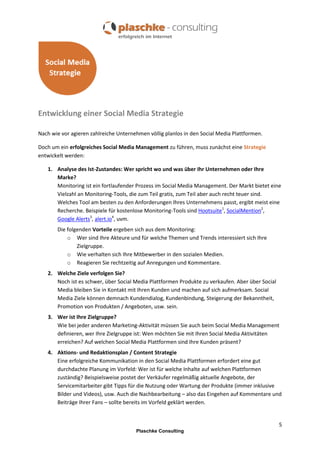 Entwicklung einer Social Media Strategie
Nach wie vor agieren zahlreiche Unternehmen völlig planlos in den Social Media Plattformen.
Doch um ein erfolgreiches Social Media Management zu führen, muss zunächst eine Strategie
entwickelt werden:
1. Analyse des Ist-Zustandes: Wer spricht wo und was über Ihr Unternehmen oder Ihre
Marke?
Monitoring ist ein fortlaufender Prozess im Social Media Management. Der Markt bietet eine
Vielzahl an Monitoring-Tools, die zum Teil gratis, zum Teil aber auch recht teuer sind.
Welches Tool am besten zu den Anforderungen Ihres Unternehmens passt, ergibt meist eine
Recherche. Beispiele für kostenlose Monitoring-Tools sind Hootsuite1, SocialMention2,
Google Alerts3, alert.io4, uvm.
Die folgenden Vorteile ergeben sich aus dem Monitoring:
o Wer sind Ihre Akteure und für welche Themen und Trends interessiert sich Ihre
Zielgruppe.
o Wie verhalten sich Ihre Mitbewerber in den sozialen Medien.
o Reagieren Sie rechtzeitig auf Anregungen und Kommentare.
2. Welche Ziele verfolgen Sie?
Noch ist es schwer, über Social Media Plattformen Produkte zu verkaufen. Aber über Social
Media bleiben Sie in Kontakt mit Ihren Kunden und machen auf sich aufmerksam. Social
Media Ziele können demnach Kundendialog, Kundenbindung, Steigerung der Bekanntheit,
Promotion von Produkten / Angeboten, usw. sein.
3. Wer ist Ihre Zielgruppe?
Wie bei jeder anderen Marketing-Aktivität müssen Sie auch beim Social Media Management
definieren, wer Ihre Zielgruppe ist: Wen möchten Sie mit Ihren Social Media Aktivitäten
erreichen? Auf welchen Social Media Plattformen sind Ihre Kunden präsent?
4. Aktions- und Redaktionsplan / Content Strategie
Eine erfolgreiche Kommunikation in den Social Media Plattformen erfordert eine gut
durchdachte Planung im Vorfeld: Wer ist für welche Inhalte auf welchen Plattformen
zuständig? Beispielsweise postet der Verkäufer regelmäßig aktuelle Angebote, der
Servicemitarbeiter gibt Tipps für die Nutzung oder Wartung der Produkte (immer inklusive
Bilder und Videos), usw. Auch die Nachbearbeitung – also das Eingehen auf Kommentare und
Beiträge Ihrer Fans – sollte bereits im Vorfeld geklärt werden.

5
Plaschke Consulting

 