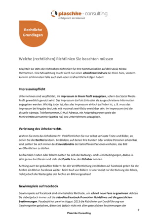Welche (rechtlichen) Richtlinien Sie beachten müssen
Beachten Sie stets die rechtlichen Richtlinien für Ihre Kommunikation auf den Social Media
Plattformen. Eine Missachtung macht nicht nur einen schlechten Eindruck bei Ihren Fans, sondern
kann im schlimmsten Falle auch zivil- oder strafrechtliche Folgen haben!

Impressumspflicht
Unternehmen sind verpflichtet, ihr Impressum in ihrem Profil anzugeben, sofern das Social Media
Profil gewerblich genutzt wird. Das Impressum darf als Link oder als ausgeschriebene Information
angegeben werden. Wichtig dabei ist, dass das Impressum einfach zu finden ist, z. B. muss das
Impressum bei Angabe des Links mit maximal zwei Klicks erreichbar sein. Im Impressum sind die
aktuelle Adresse, Telefonnummer, E-Mail Adresse, ein Ansprechpartner sowie die
Mehrwertsteuernummer (partita iva) des Unternehmens anzugeben.

Verletzung des Urheberrechts
Wahren Sie stets das Urheberrecht! Veröffentlichen Sie nur selbst verfasste Texte und Bilder, an
denen Sie die Rechte besitzen. Bei Bildern, auf denen Ihre Kunden oder andere Personen erkennbar
sind, sollten Sie sich immer das Einverständnis der betroffenen Personen einholen, das Bild
veröffentlichen zu dürfen.
Bei fremden Texten oder Bildern sollten Sie sich die Nutzungs- und Lizenzbedingungen, AGB o. ä.
sehr genau durchlesen und stets die Quelle bzw. den Urheber nennen.
Achtung auch bei gekauften Bildern: Bei der Veröffentlichung von Bildern auf Facebook geben Sie die
Rechte am Bild an Facebook weiter. Beim Kauf von Bildern ist aber meist nur die Nutzung des Bildes,
nicht jedoch die Weitergabe der Rechte am Bild vorgesehen!

Gewinnspiele auf Facebook
Gewinnspiele auf Facebook sind eine beliebte Methode, um schnell neue Fans zu gewinnen. Achten
Sie dabei jedoch immer auf die aktuellen Facebook Promotion Guidelines und die gesetzlichen
Bestimmungen. Facebook hat zwar im August 2013 die Richtlinien zur Durchführung von
Gewinnspielen gelockert, diese sind jedoch nicht mit allen gesetzlichen Bestimmungen der
7
Plaschke Consulting

 