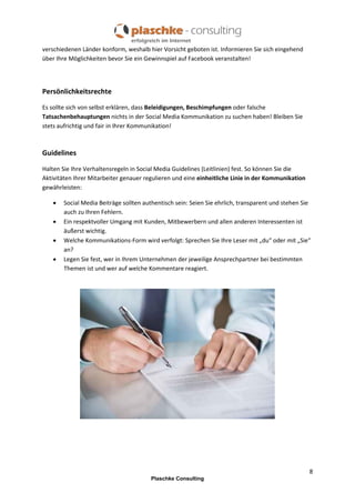 verschiedenen Länder konform, weshalb hier Vorsicht geboten ist. Informieren Sie sich eingehend
über Ihre Möglichkeiten bevor Sie ein Gewinnspiel auf Facebook veranstalten!

Persönlichkeitsrechte
Es sollte sich von selbst erklären, dass Beleidigungen, Beschimpfungen oder falsche
Tatsachenbehauptungen nichts in der Social Media Kommunikation zu suchen haben! Bleiben Sie
stets aufrichtig und fair in Ihrer Kommunikation!

Guidelines
Halten Sie Ihre Verhaltensregeln in Social Media Guidelines (Leitlinien) fest. So können Sie die
Aktivitäten Ihrer Mitarbeiter genauer regulieren und eine einheitliche Linie in der Kommunikation
gewährleisten:





Social Media Beiträge sollten authentisch sein: Seien Sie ehrlich, transparent und stehen Sie
auch zu Ihren Fehlern.
Ein respektvoller Umgang mit Kunden, Mitbewerbern und allen anderen Interessenten ist
äußerst wichtig.
Welche Kommunikations-Form wird verfolgt: Sprechen Sie Ihre Leser mit „du“ oder mit „Sie“
an?
Legen Sie fest, wer in Ihrem Unternehmen der jeweilige Ansprechpartner bei bestimmten
Themen ist und wer auf welche Kommentare reagiert.

8
Plaschke Consulting

 