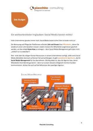 Ein weitverbreiteter Irrglauben: Social Media kostet nichts!
Viele Unternehmer glauben immer noch, Social Media kostet nichts! Dem ist leider nicht so!
Die Betreuung und Pflege der Plattformen erfordert Zeit und Einsatz Ihrer Mitarbeiter, denen Sie
wiederum einen Lohn bezahlen müssen. Zudem müssen Ihre Mitarbeiter angemessen geschult
werden, um das nötige Know-How zu erlangen – denn Social Media Management geht eben nicht
„einfach nur so nebenbei“!
Wer nicht über die nötigen Human-Ressourcen in seinem Unternehmen verfügt, sollte seine Social
Media Aktivitäten dennoch auf keinen Fall vernachlässigen. Es gibt spezialisierte Agenturen, die Ihr
Social Media Management für Sie übernehmen. Wichtig dabei ist, dass die Agentur bzw. deren
Mitarbeiter Ihren Betrieb gut kennt – denn nur so kann diese(r) erfolgreich mit Ihren Kunden
kommunizieren. Achten Sie auch auf die Referenzen der jeweiligen Agentur.

9
Plaschke Consulting

 